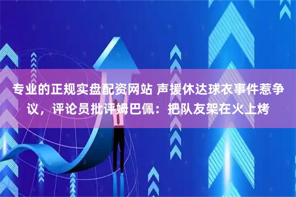专业的正规实盘配资网站 声援休达球衣事件惹争议，评论员批评姆巴佩：把队友架在火上烤