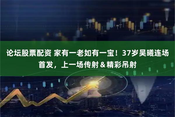 论坛股票配资 家有一老如有一宝！37岁吴曦连场首发，上一场传射＆精彩吊射